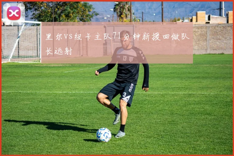 里尔vs纽卡主队71分钟新援回做队长远射