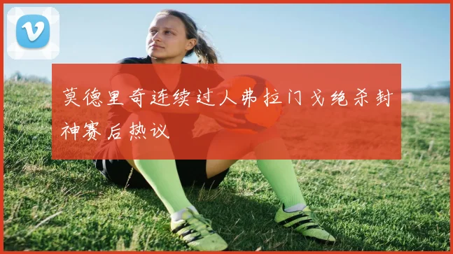 莫德里奇连续过人弗拉门戈绝杀封神赛后热议